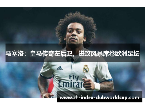 马塞洛：皇马传奇左后卫，进攻风暴席卷欧洲足坛
